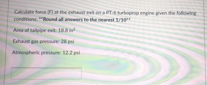 Calculate force (F) at the exhaust exit on a PT-6 turboprop engine given the following
conditions: **Round all answers to the nearest 1/10**
Area of tailpipe exit: 18.8 in?
Exhaust gas pressure: 28 psi
Atmospheric pressure: 12.2 psi
