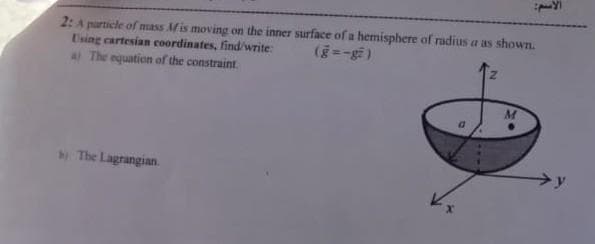 2: A particle of mass Mis moving on the inner surface of a hemisphere of radius a as shown.
Using cartesian coordinates, find/write:
A The equation of the constraint.
(28-=3)
M
The Lagrangian.
