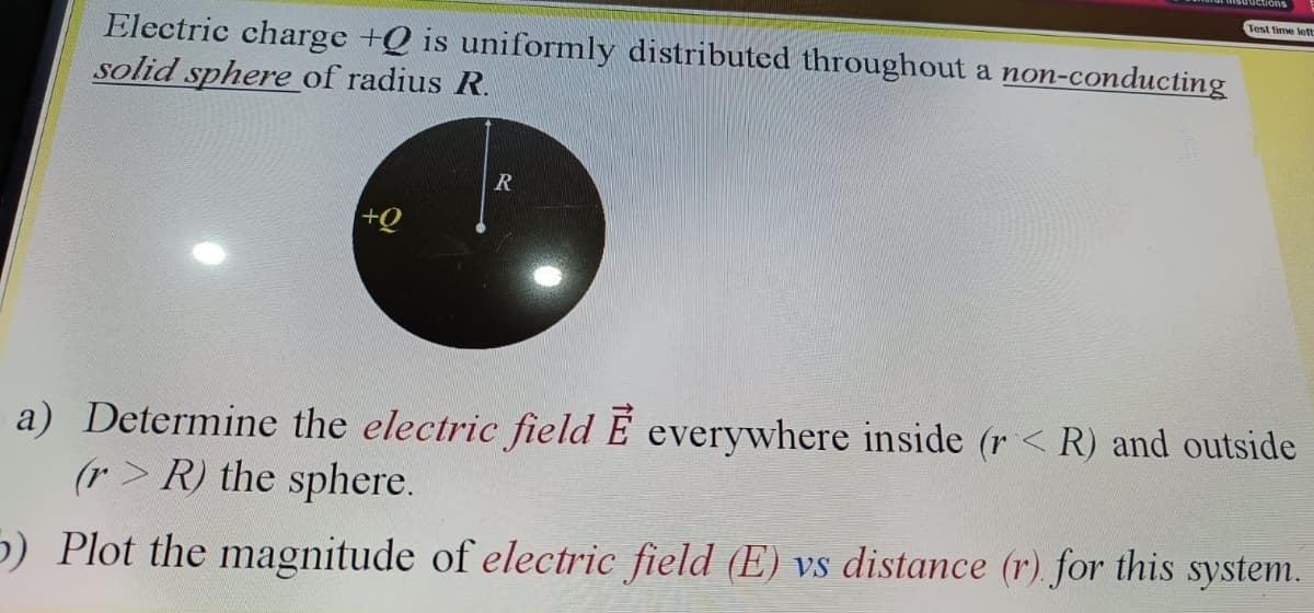 Test time left
Electric charge +Q is uniformly distributed throughout a non-conducting
solid sphere of radius R.
+Q
a) Determine the electric field E everywhere inside (r < R) and outside
(r> R) the sphere.
5) Plot the magnitude of electric field (E) vs distance (r) for this system.
