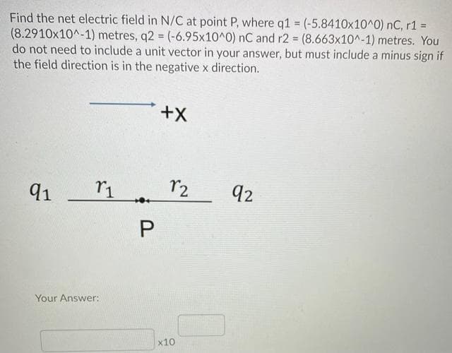 Find the net electric field in N/C at point P, where q1 = (-5.8410x10^0) nC, r1 =
(8.2910x10^-1) metres, q2 = (-6.95x10^0) nC and r2 (8.663x10^-1) metres. You
do not need to include a unit vector in your answer, but must include a minus sign if
the field direction is in the negative x direction.
%3D
91
r2
92
Your Answer:
x10
P.
