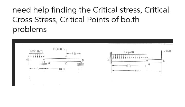 need help finding the Critical stress, Critical
Cross Stress, Critical Points of bo.th
problems
10,000 lb
2000 Ib/ft
2 kips/ft
10 kips
4 ft
B
C
B
6 ft
4 ft+
10 ft
9 ft
