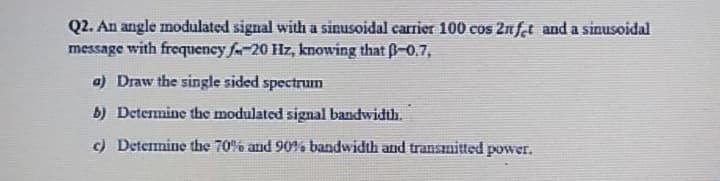 Q2. An angle modulated signal with a sinusoidal carrier 100 cos 2nf.t and a sinusoidal
message with frequency fa-20 Hz, knowing that B-0.7,
a) Draw the single sided spectrun
b) Determine the modulated signal bandwidth.
c) Determine the 70% and 90% bandwidth and transımitted power.
