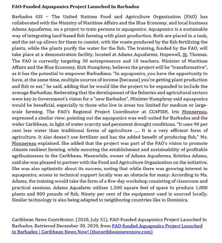 FAO-Funded Aquaponics Project Launched In Barbados
Barbados GIS - The United Nations Food and Agriculture Organization (FAO) has
collaborated with the Ministry of Maritime Affairs and the Blue Economy, and local business
Adams Aquafarms, on a project to train persons in aquaponics. Aquaponics is a sustainable
way of integrating land-based fish farming with plant production. Both are placed in a tank,
and the set up allows for them to coexist, with the waste produced by the fish fertilizing the
plants, while the plants purify the water for the fish. The training, funded by the FAO, will
take place at a demonstration facility, located at Adams Aquafarms, Hopewell, St. Thomas.
The FAO is currently targeting 30 entrepreneurs and 10 teachers. Minister of Maritime
Affairs and the Blue Economy, Kirk Humphrey, believes the project will be "transformative",
as it has the potential to empower Barbadians. "In aquaponics, you have the opportunity to
have, at the same time, multiple sources of income [because] you're getting plant production
and fish to eat," he said, adding that he would like the project to be expanded to include the
average Barbadian. Reiterating that the development of the fisheries and agricultural sectors
were key in Government's vision for a "new Barbados", Minister Humphrey said aquaponics
would be beneficial, especially to those who live in areas too limited for medium or large-
scale farming. The FAO's Regional Project Coordinator at CC4FISH, Iris Monnereau,
expressed a similar view, pointing out the aquaponics was well-suited for Barbados and the
wider Caribbean, in light of water scarcity and persistent drought conditions. "It uses 90 per
cent less water than traditional forms of agriculture .... It is a very efficient form of
agriculture. It also doesn't use fertilizer and has the added benefit of producing fish," Ms.
Monnereau explained. She added that the project was part of the FAO's vision to promote
climate resilient farming, while ensuring the establishment and sustainability of profitable
agribusinesses in the Caribbean. Meanwhile, owner of Adams Aquafarms, Kristina Adams,
said she was pleased to partner with the Food and Agriculture Organization on the initiative.
She was also optimistic about its success, noting that while there was growing interest in
aquaponics, access to technical support locally was an obstacle for many. According to Ms.
Adams, the training would take the form of a five-day workshop consisting of classroom and
practical sessions. Adams Aquafarm utilizes 1,500 square feet of space to produce 1,000
plants and 800 pounds of fish. Ninety per cent of the equipment used is sourced locally.
Similar technology is also being adapted in neighboring countries like in Dominica.
Caribbean News Contributor. (2020, July 31). FAO-Funded Aquaponics Project Launched In
Barbados. Retrieved December 30, 2020, from FAO-funded Aquaponics Project Launched
in Barbados | Caribbean News Now! (thecaribbeannewsnow.com)