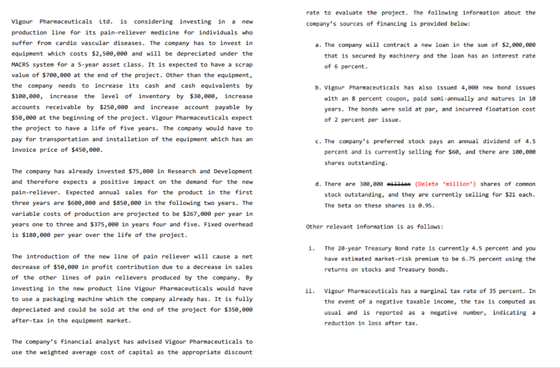 new
Vigour Pharmaceuticals Ltd. is considering investing in a
production line for its pain-reliever medicine for individuals who
suffer from cardio vascular diseases. The company has to invest in
equipment which costs $2,500,000 and will be depreciated under the
MACRS system for a 5-year asset class. It is expected to have a scrap
value of $700,000 at the end of the project. Other than the equipment,
the company needs to increase its cash and cash equivalents by
$100,000, increase the level of inventory by $30,000, increase
accounts receivable by $250,000 and increase account payable by
$50,000 at the beginning of the project. Vigour Pharmaceuticals expect
the project to have a life of five years. The company would have to
pay for transportation and installation of the equipment which has an
invoice price of $450,000.
The company has already invested $75,000 in Research and Development
and therefore expects a positive impact on the demand for the new
pain-reliever. Expected annual sales for the product in the first
three years are $600,000 and $850,000 in the following two years. The
variable costs of production are projected to be $267,000 per year in
years one to three and $375,000 in years four and five. Fixed overhead
is $180,000 per year over the life of the project.
The introduction of the new line of pain reliever will cause a net
decrease of $50,000 in profit contribution due to a decrease in sales
of the other lines of pain relievers produced by the company. By
investing in the new product line Vigour Pharmaceuticals would have
to use a packaging machine which the company already has. It is fully
depreciated and could be sold at the end of the project for $350,000
after-tax in the equipment market.
The company's financial analyst has advised Vigour Pharmaceuticals to
use the weighted average cost of capital as the appropriate discount
rate to evaluate the project. The following information about the
company's sources of financing is provided below:
a. The company will contract a new loan in the sum of $2,000,000
that is secured by machinery and the loan has an interest rate
of 6 percent.
1.
b. Vigour Pharmaceuticals has also issued 4,000 new bond issues
with an 8 percent coupon, paid semi-annually and matures in 10
years. The bonds were sold at par, and incurred floatation cost
of 2 percent per issue.
c. The company's preferred stock pays an annual dividend of 4.5
percent and is currently selling for $60, and there are 100,000
shares outstanding.
d. There are 300,000 million (Delete 'million') shares of common
stock outstanding, and they are currently selling for $21 each.
The beta on these shares is 0.95.
Other relevant information is as follows:
The 20-year Treasury Bond rate is currently 4.5 percent and you
have estimated market-risk premium to be 6.75 percent using the
returns on stocks and Treasury bonds.
ii. Vigour Pharmaceuticals has a marginal tax rate of 35 percent. In
the event of a negative taxable income, the tax is computed as
usual and is reported as a negative number, indicating a
reduction in loss after tax.