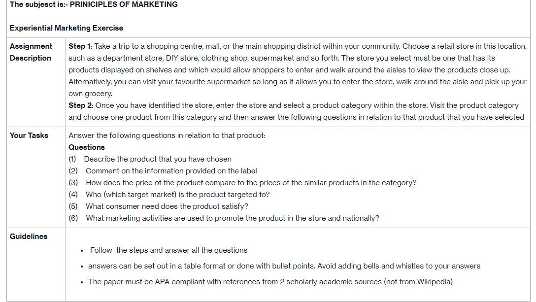 The subject is:- PRINICIPLES OF MARKETING
Experiential Marketing Exercise
Assignment Step 1: Take a trip to a shopping centre, mall, or the main shopping district within your community. Choose a retail store in this location,
Description such as a department store, DIY store, clothing shop, supermarket and so forth. The store you select must be one that has its
products displayed on shelves and which would allow shoppers to enter and walk around the aisles to view the products close up.
Alternatively, you can visit your favourite supermarket so long as it allows you to enter the store, walk around the aisle and pick up your
own grocery.
Step 2: Once you have identified the store, enter the store and select a product category within the store. Visit the product category
and choose one product from this category and then answer the following questions in relation to that product that you have selected
Your Tasks
Guidelines
Answer the following questions in relation to that product:
Questions
(1) Describe the product that you have chosen
(2) Comment on the information provided on the label
(3)
How does the price of the product compare to the prices of the similar products in the category?
(4) Who (which target market) is the product targeted to?
(5) What consumer need does the product satisfy?
(6)
What marketing activities are used to promote the product in the store and nationally?
Follow the steps and answer all the questions
answers can be set out in a table format or done with bullet points. Avoid adding bells and whistles to your answers
The paper must be APA compliant with references from 2 scholarly academic sources (not from Wikipedia)