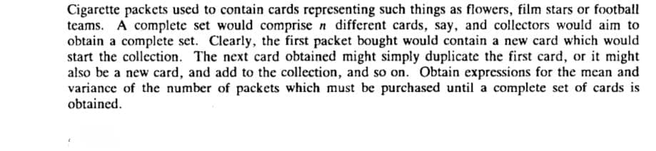 Cigarette packets used to contain cards representing such things as flowers, film stars or football
teams. A complete set would comprise n different cards, say, and collectors would aim to
obtain a complete set. Clearly, the first packet bought would contain a new card which would
start the collection. The next card obtained might simply duplicate the first card, or it might
also be a new card, and add to the collection, and so on. Obtain expressions for the mean and
variance of the number of packets which must be purchased until a complete set of cards is
obtained.