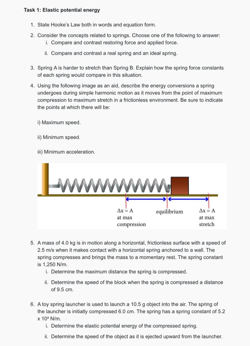 Task 1: Elastic potential energy
1. State Hooke's Law both in words and equation form.
2. Consider the concepts related to springs. Choose one of the following to answer:
i. Compare and contrast restoring force and applied force.
ii. Compare and contrast a real spring and an ideal spring.
3. Spring A is harder to stretch than Spring B. Explain how the spring force constants
of each spring would compare in this situation.
4. Using the following image as an aid, describe the energy conversions a spring
undergoes during simple harmonic motion as it moves from the point of maximum
compression to maximum stretch in a frictionless environment. Be sure to indicate
the points at which there will be:
i) Maximum speed.
ii) Minimum speed.
iii) Minimum acceleration.
Lwwwwwwwww
Ax = A
equilibrium
Ax = A
at max
at max
compression
stretch
5. A mass of 4.0 kg is in motion along a horizontal, frictionless surface with a speed of
2.5 m/s when it makes contact with a horizontal spring anchored to a wall. The
spring compresses and brings the mass to a momentary rest. The spring constant
is 1,250 N/m.
i. Determine the maximum distance the spring is compressed.
ii. Determine the speed of the block when the spring is compressed a distance
of 9.5 cm.
6. A toy spring launcher is used to launch a 10.5 g object into the air. The spring of
the launcher is initially compressed 6.0 cm. The spring has a spring constant of 5.2
x 102 N/m.
i. Determine the elastic potential energy of the compressed spring.
ii. Determine the speed of the object as it is ejected upward from the launcher.