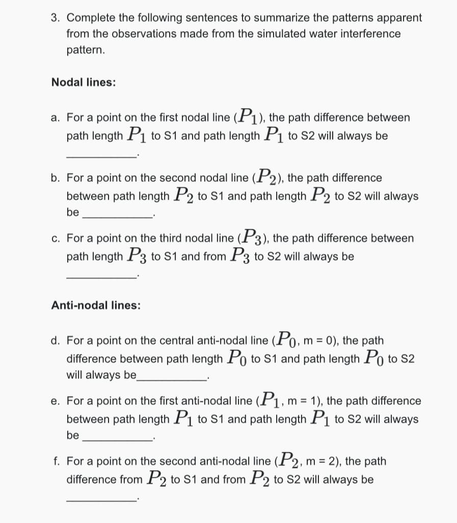 3. Complete the following sentences to summarize the patterns apparent
from the observations made from the simulated water interference
pattern.
Nodal lines:
a. For a point on the first nodal line (P1), the path difference between
path length P1 to S1 and path length P1 to S2 will always be
b. For a point on the second nodal line (P2), the path difference
between path length P2 to S1 and path length P2 to S2 will always
be
c. For a point on the third nodal line (P3), the path difference between
path length P3 to S1 and from P3 to S2 will always be
Anti-nodal lines:
d. For a point on the central anti-nodal line (Po, m = 0), the path
difference between path length Po to S1 and path length Po to S2
will always be
e. For a point on the first anti-nodal line (P1, m = 1), the path difference
between path length P₁ to S1 and path length P1 to S2 will always
be
f. For a point on the second anti-nodal line (P2, m = 2), the path
difference from P2 to S1 and from P2 to S2 will always be