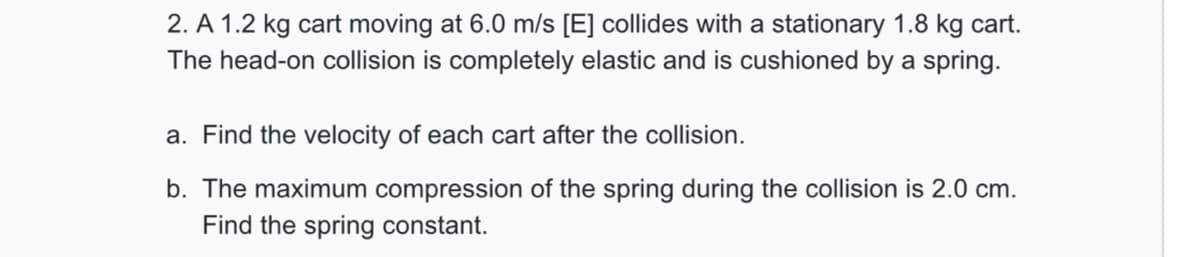 2. A 1.2 kg cart moving at 6.0 m/s [E] collides with a stationary 1.8 kg cart.
The head-on collision is completely elastic and is cushioned by a spring.
a. Find the velocity of each cart after the collision.
b. The maximum compression of the spring during the collision is 2.0 cm.
Find the spring constant.