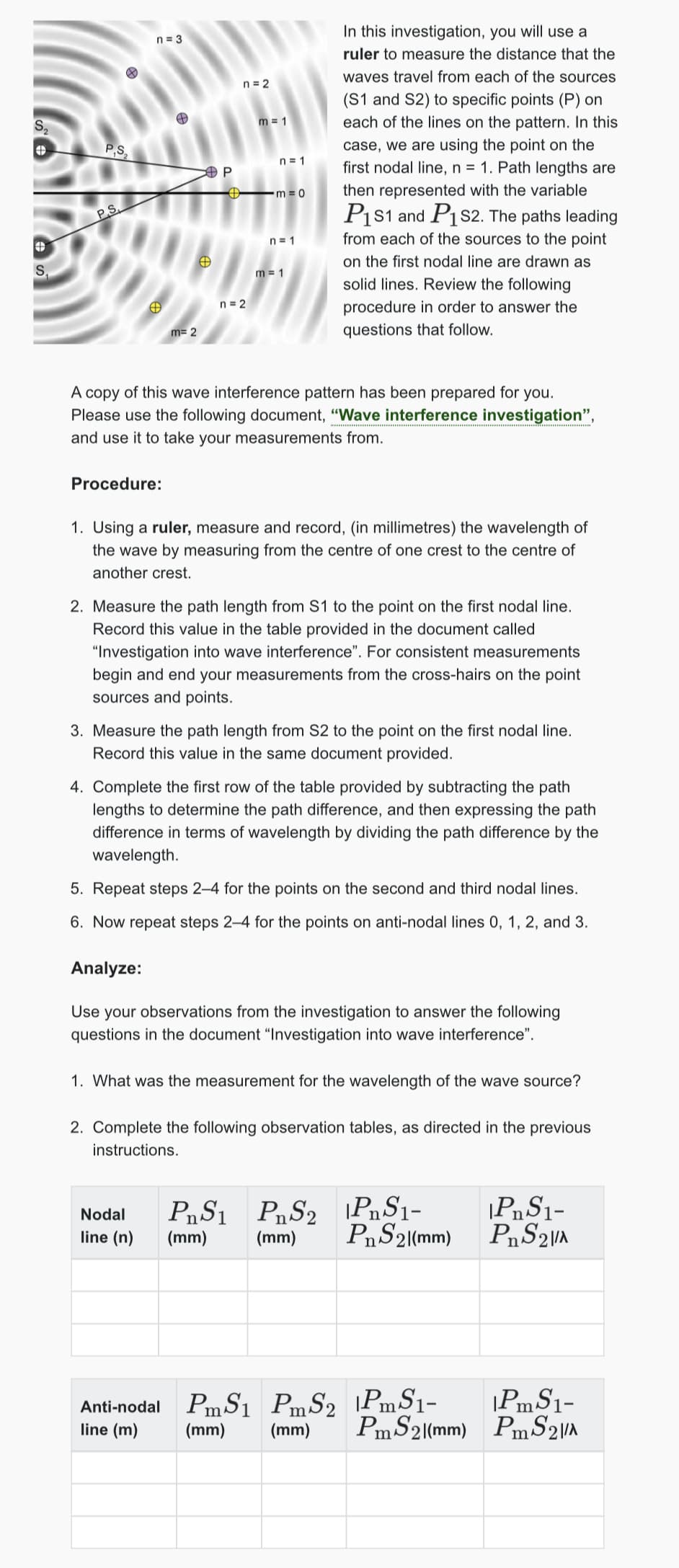 S₂
O
S
P.S
n=3
A
P
PS
n = 2
m=1
n = 1
-m=0
n=1
@
m=1
m= 2
n = 2
In this investigation, you will use a
ruler to measure the distance that the
waves travel from each of the sources
(S1 and S2) to specific points (P) on
each of the lines on the pattern. In this
case, we are using the point on the
first nodal line, n = 1. Path lengths are
then represented with the variable
P1S1 and P1S2. The paths leading
from each of the sources to the point
on the first nodal line are drawn as
solid lines. Review the following
procedure in order to answer the
questions that follow.
A copy of this wave interference pattern has been prepared for you.
Please use the following document, "Wave interference investigation",
and use it to take your measurements from.
Procedure:
1. Using a ruler, measure and record, (in millimetres) the wavelength of
the wave by measuring from the centre of one crest to the centre of
another crest.
2. Measure the path length from S1 to the point on the first nodal line.
Record this value in the table provided in the document called
"Investigation into wave interference". For consistent measurements
begin and end your measurements from the cross-hairs on the point
sources and points.
3. Measure the path length from S2 to the point on the first nodal line.
Record this value in the same document provided.
4. Complete the first row of the table provided by subtracting the path
lengths to determine the path difference, and then expressing the path
difference in terms of wavelength by dividing the path difference by the
wavelength.
5. Repeat steps 2-4 for the points on the second and third nodal lines.
6. Now repeat steps 2-4 for the points on anti-nodal lines 0, 1, 2, and 3.
Analyze:
Use your observations from the investigation to answer the following
questions in the document "Investigation into wave interference".
1. What was the measurement for the wavelength of the wave source?
2. Complete the following observation tables, as directed in the previous
instructions.
Nodal
line (n)
(mm)
PS1 PS2 PS1-
|PnS1-
(mm)
PnS2|(mm)
PnS2\/A
Anti-nodal Pm S₁
PmS1 PS2 PmS1-
line (m)
(mm)
(mm)
PmS1-
PmS2(mm)
PmS2\/