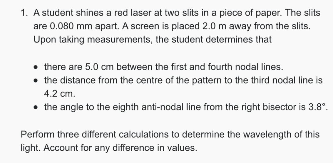 1. A student shines a red laser at two slits in a piece of paper. The slits
are 0.080 mm apart. A screen is placed 2.0 m away from the slits.
Upon taking measurements, the student determines that
⚫ there are 5.0 cm between the first and fourth nodal lines.
• the distance from the centre of the pattern to the third nodal line is
4.2 cm.
⚫ the angle to the eighth anti-nodal line from the right bisector is 3.8°.
Perform three different calculations to determine the wavelength of this
light. Account for any difference in values.