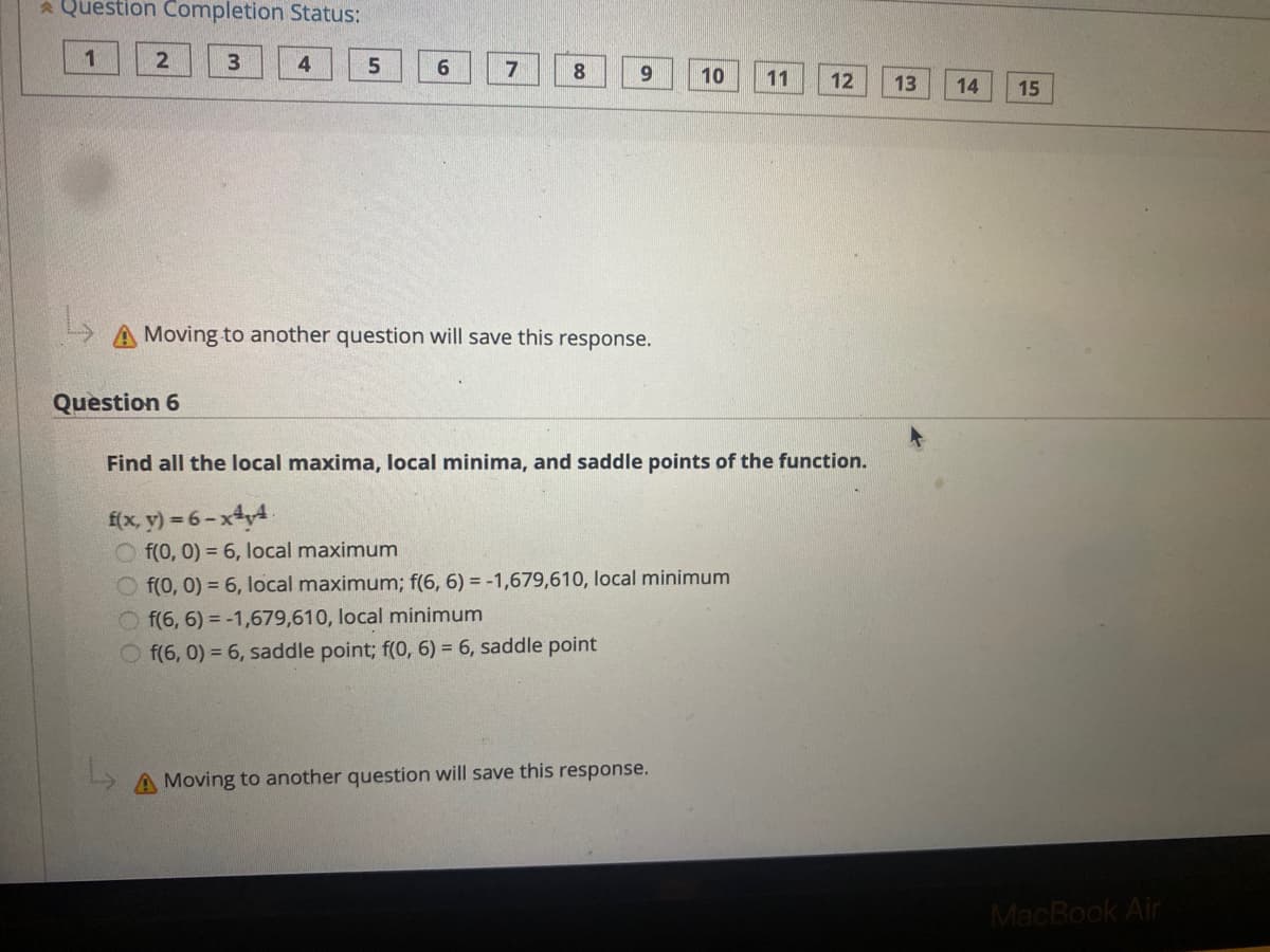 a Question Completion Status:
1
4
6.
7
8.
10
11
12
13
14
15
A Moving to another question will save this response.
Question 6
Find all the local maxima, local minima, and saddle points of the function.
f(x, y) = 6 - xty4.
O f(0, 0) = 6, local maximum
O f(0, 0) = 6, local maximum; f(6, 6) = -1,679,610, local minimum
O f(6, 6) = -1,679,610, local minimum
O f(6, 0) = 6, saddle point; f(0, 6) = 6, saddle point
A Moving to another question will save this response.
MacBook Air
