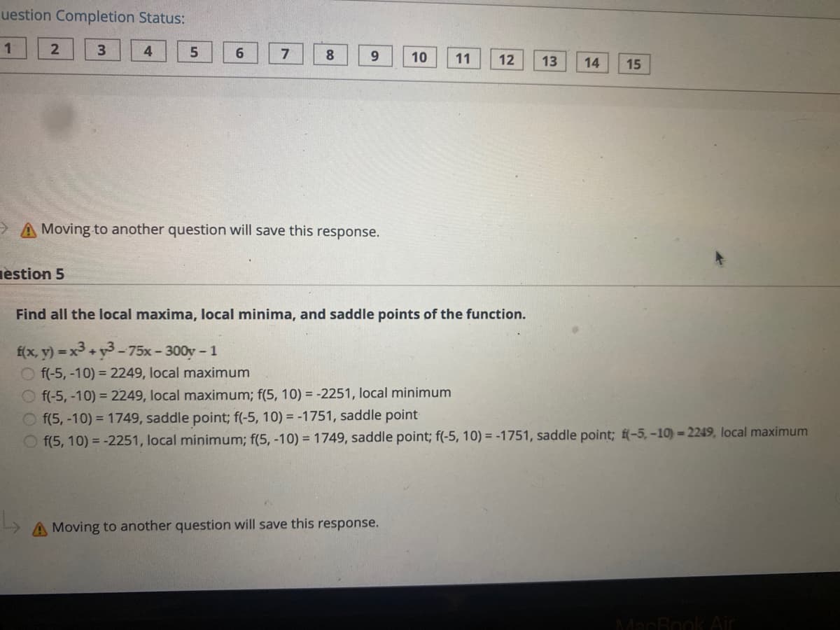 uestion Completion Status:
1
3
4
6
7
8
10
11
12
13
14
15
A Moving to another question will save this response.
estion 5
Find all the local maxima, local minima, and saddle points of the function.
f(x, y) = x3 +y3-75x- 300y- 1
O f(-5, -10) = 2249, local maximum
O f(-5, -10) = 2249, local maximum; f(5, 10) = -2251, local minimum
O f(5, -10) = 1749, saddle point; f(-5, 10) = -1751, saddle point
O f(5, 10) = -2251, local minimum; f(5, -10) = 1749, saddle point; f(-5, 10) = -1751, saddle point; f(-5,-10)=2249, local maximum
A Moving to another question will save this response.
