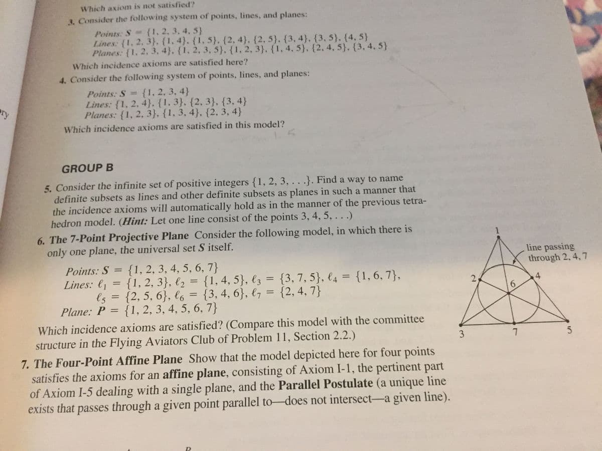 Which axiom is not satisfied?
3. Consider the following system of points, lines, and planes:
Points: S {1, 2, 3.4, 5}
Lines: (1, 2. 3}, {1.4). {1, 5}. {2, 4}. {2, 5}. {3, 4}, {3, 5}. {4. 5}
Planes: {1, 2, 3, 4}. {1, 2, 3, 5}, {1, 2, 3}. {1, 4, 5}. {2, 4, 5}, {3, 4, 5}
Which incidence axioms are satisfied here?
4. Consider the following system of points, lines, and planes:
{1, 2, 3, 4}
Lines: {1, 2, 4}. {1, 3}, {2, 3}, {3, 4}
Planes: {1, 2, 3}, {1, 3, 4}, {2, 3, 4}
Points: S =
ory
Which incidence axioms are satisfied in this model?
GROUP B
5. Consider the infinite set of positive integers {1, 2, 3, . . .}. Find a way to name
definite subsets as lines and other definite subsets as planes in such a manner that
the incidence axioms will automatically hold as in the manner of the previous tetra-
hedron model. (Hint: Let one line consist of the points 3, 4, 5, . . .)
6. The 7-Point Projective Plane Consider the following model, in which there is
only one plane, the universal set S itself.
line passing
through 2, 4, 7
{1, 2, 3, 4, 5, 6, 7}
{1, 2, 3}, l2 = {1, 4, 5}, lz = {3,7, 5}, €4 = {1, 6, 7},
ls = {2, 5, 6}, lo = {3, 4, 6}, l7 = {2, 4, 7}
{1, 2, 3, 4, 5, 6, 7}
Points: S
%3D
Lines: l1
%3D
%3D
4
6.
%3D
Plane: P
%3D
Which incidence axioms are satisfied? (Compare this model with the committee
structure in the Flying Aviators Club of Problem 11, Section 2.2.)
7. The Four-Point Affine Plane Show that the model depicted here for four points
satisfies the axioms for an affine plane, consisting of Axiom I-1, the pertinent part
of Axiom I-5 dealing with a single plane, and the Parallel Postulate (a unique line
exists that passes through a given point parallel to-does not intersect-a given line).
3
