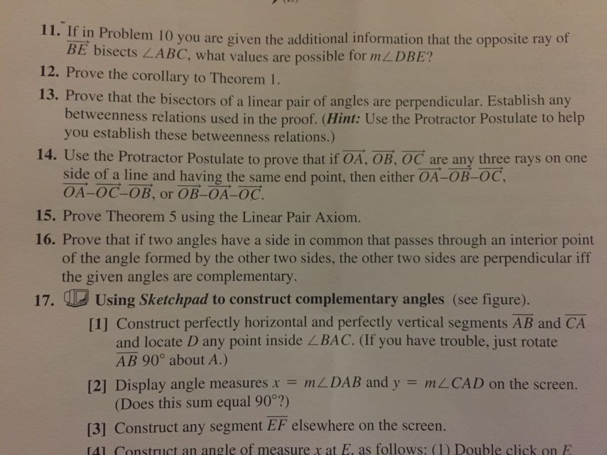 11. If in Problem 10 you are given the additional information that the opposite ray of
BE bisects ZABC, what values are possible for mLDBE?
12. Prove the corollary to Theorem 1.
13. Prove that the bisectors of a linear pair of angles are perpendicular. Establish any
betweenness relations used in the proof. (Hint: Use the Protractor Postulate to help
you establish these betweenness relations.)
14. Use the Protractor Postulate to prove that if OA, OB, OC are any three rays on one
side of a line and having the same end point, then either OA-OB-OC,
ОA-ОС-ОВ, or OB-OA-OС.
15. Prove Theorem 5 using the Linear Pair Axiom.
16. Prove that if two angles have a side in common that passes through an interior point
of the angle formed by the other two sides, the other two sides are perpendicular iff
the given angles are complementary.
17. Using Sketchpad to construct complementary angles (see figure).
[1] Construct perfectly horizontal and perfectly vertical segments AB and CA
and locate D any point inside ZBAC. (If you have trouble, just rotate
AB 90° about A.)
[2] Display angle measures x = MLDAB and y = MLCAD on the screen.
(Does this sum equal 90°?)
[3] Construct any segment EF elsewhere on the screen.
[41 Construct an angle of measure r at E, as follows: (1) Double click on E
