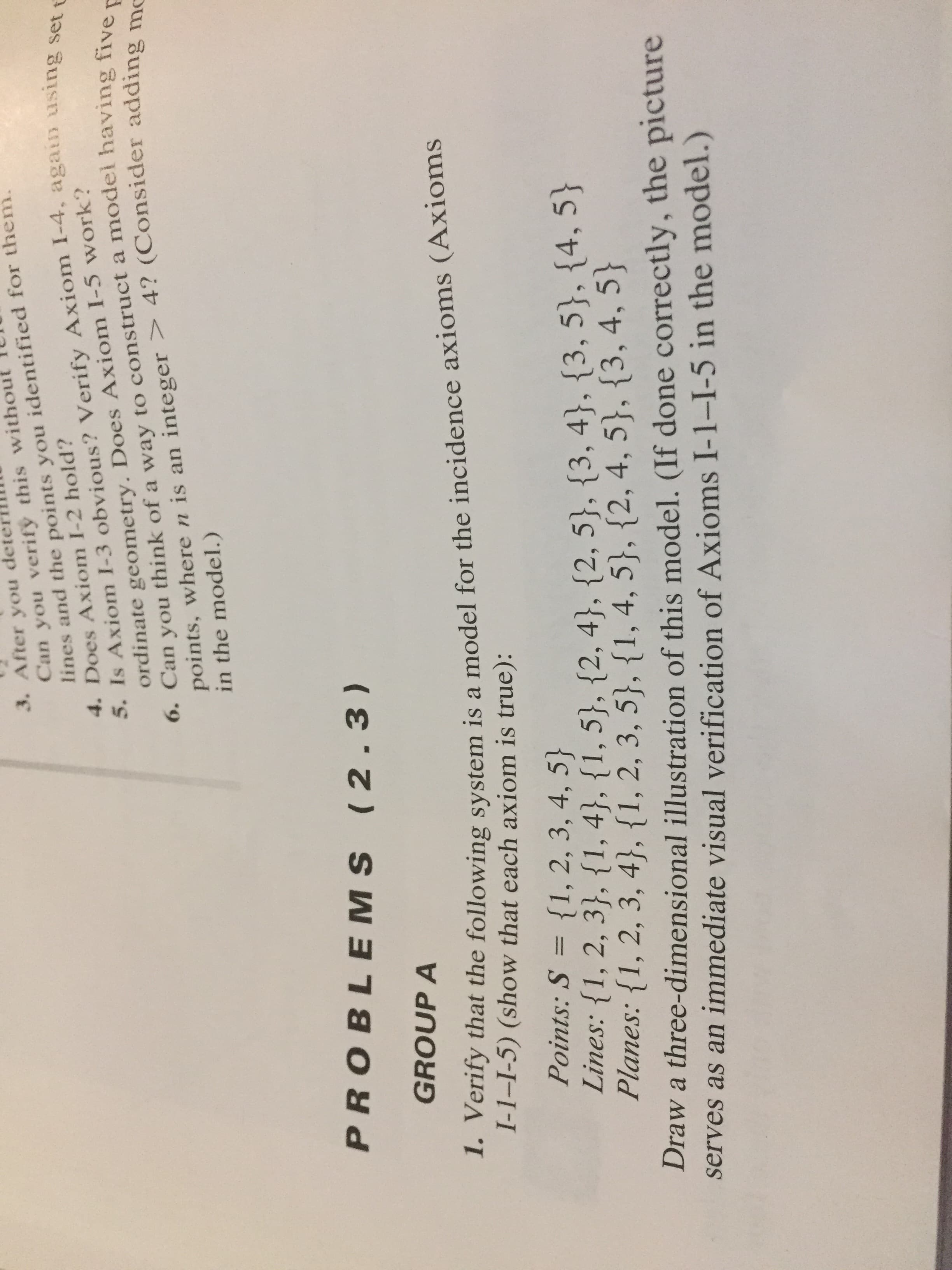 GROUP A
1. Verify that the following system is a model for the incidence axioms (Axioms
I-1–I-5) (show that each axiom is true):
Points: S = {1, 2, 3, 4, 5}
Lines: {1, 2, 3}, {1, 4}, {1, 5}, {2, 4}, {2, 5}, {3, 4}, {3, 5}, {4, 5}
Planes: {1, 2, 3, 4}, {1, 2, 3, 5}, {1, 4, 5}, {2, 4, 5}, {3, 4, 5}
Draw a three-dimensional illustration of this model. (If done correctly, the picture
serves as an immediate visual verification of Axioms I-1–I-5 in the model.)
