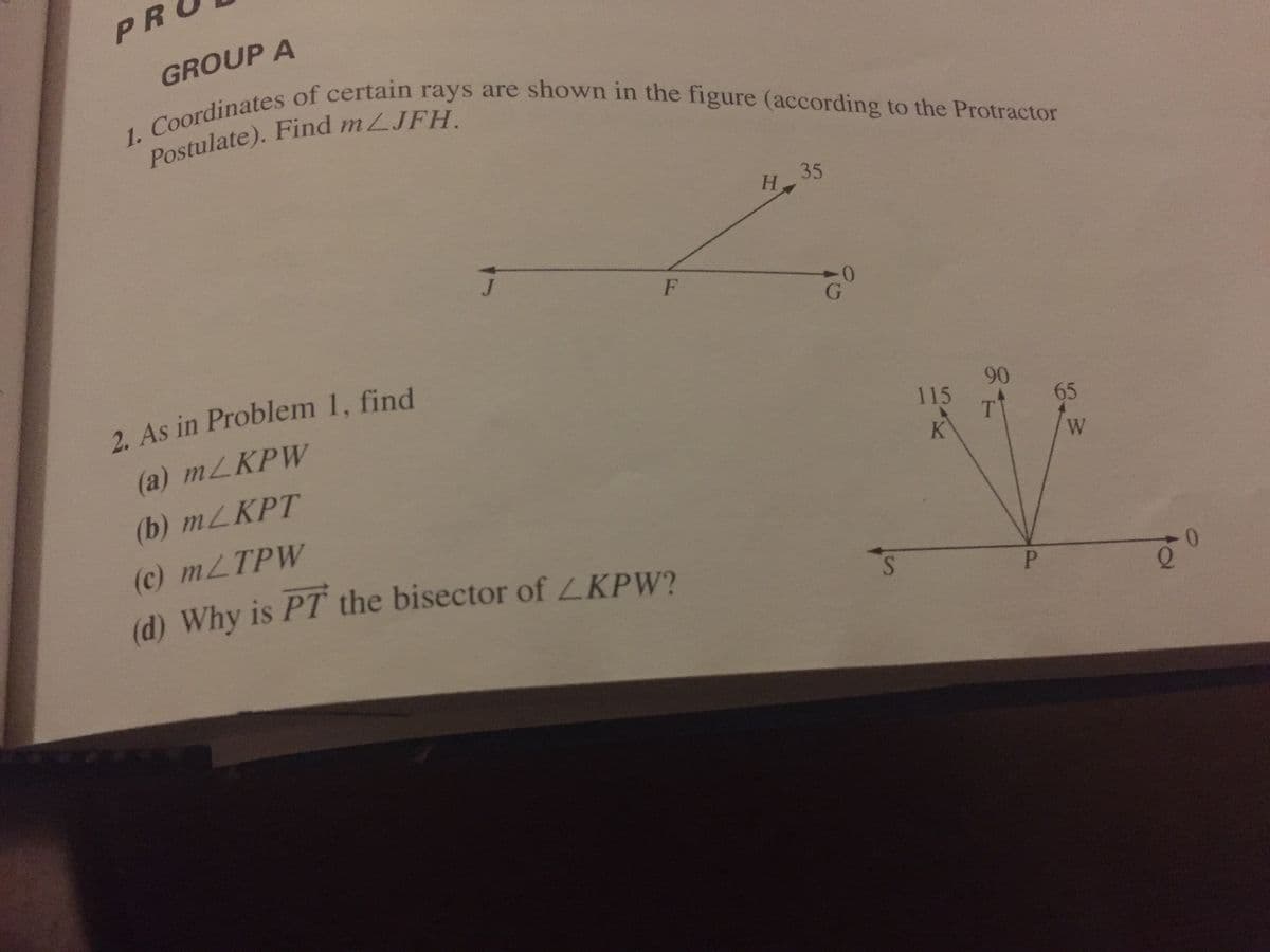 1. of certain rays are shown in the figure (according to the Protractor
PR
GROUP A
35
H.
2. As in Problem 1, find
(a) MLKPW
90
115
65
T
K
(b) MLKPT
(c) MLTPW
(d) Why is PT the bisector of LKPW?
S.
P.
