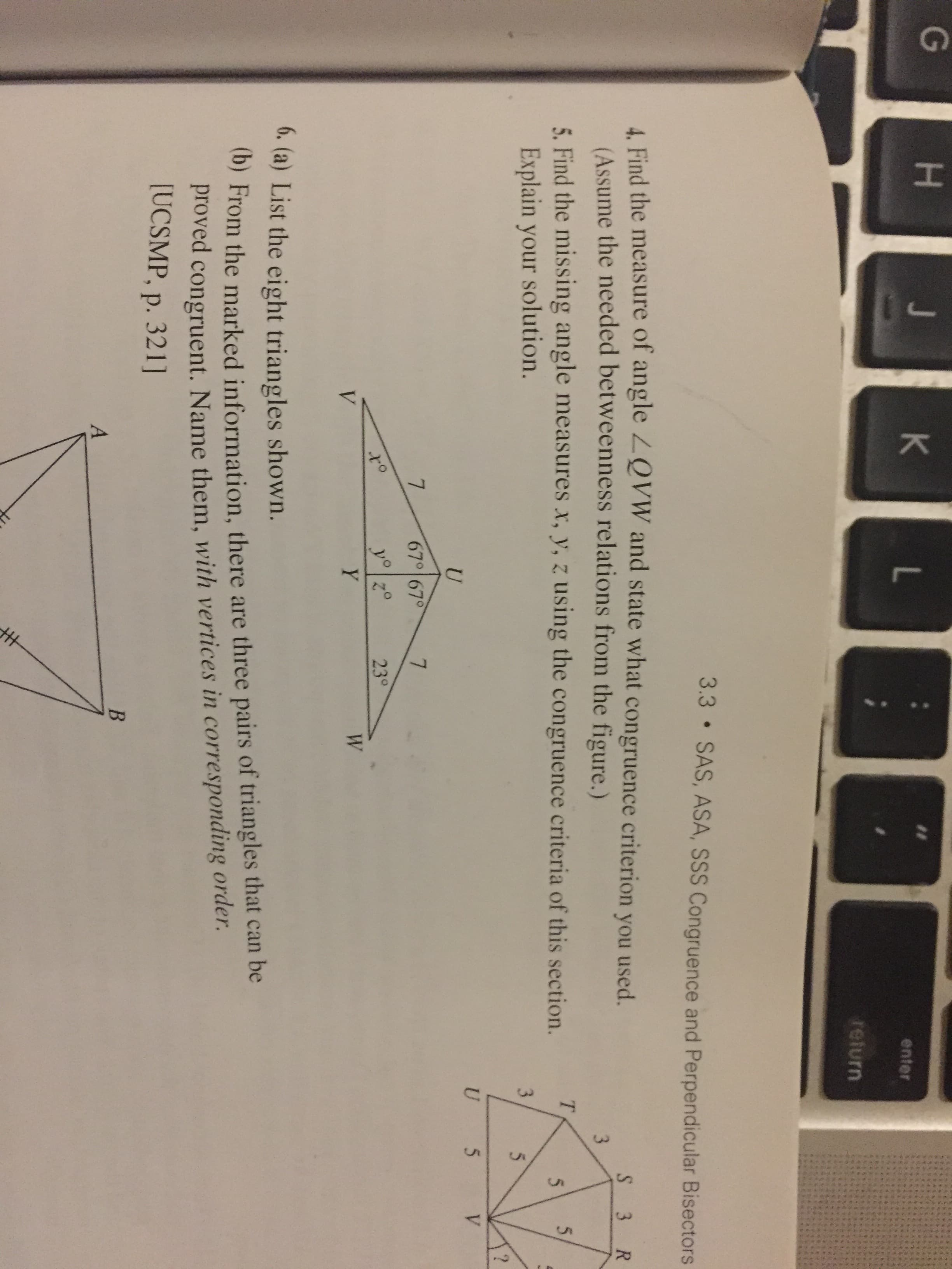 G
H.
4. Find the measure of angle ZQVW ane
(Assume the needed betweenness rela
5. Find the missing angle measures x, y,
Explain your solution.
67
V
6. (a) List the eight triangles shown.
(b) From the marked information, the
proved congruent. Name them, w
[UCSMP, p. 321]
A
