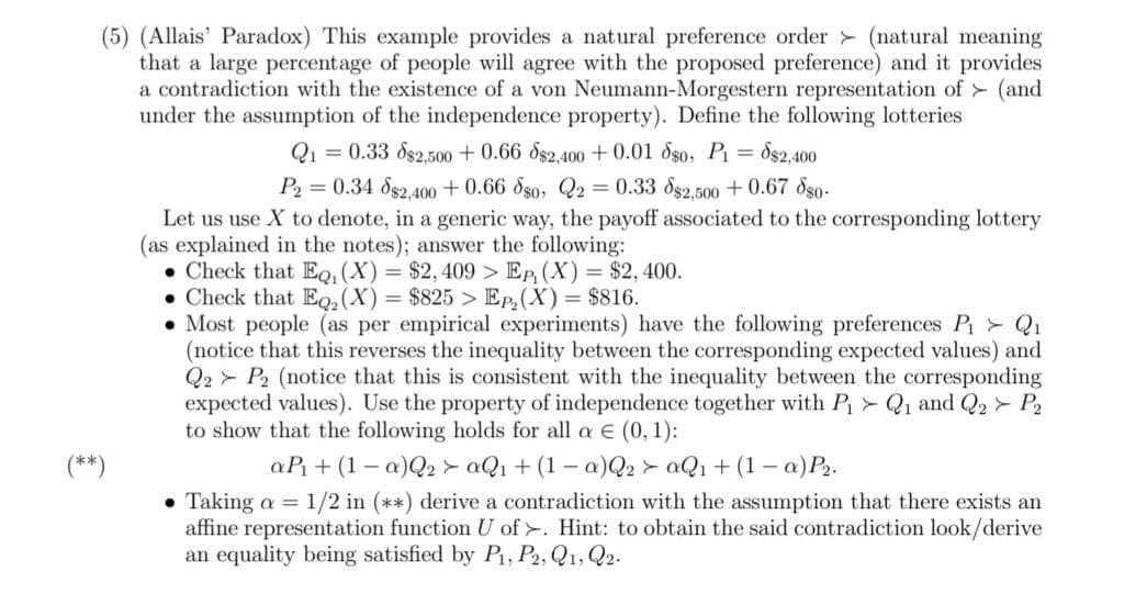 (5) (Allais' Paradox) This example provides a natural preference order (natural meaning
that a large percentage of people will agree with the proposed preference) and it provides
a contradiction with the existence of a von Neumann-Morgestern representation of (and
under the assumption of the independence property). Define the following lotteries
Q1 = 0.33 $2,500+ 0.66 8$2,400+ 0.01 oso, P₁ = $2,400
P₂ = 0.34 882,400 +0.66 880, Q2 = 0.33 $2,500 +0.67 8so.
Let us use X to denote, in a generic way, the payoff associated to the corresponding lottery
(as explained in the notes); answer the following:
• Check that EQ, (X) = $2,409 > EP, (X) = $2,400.
• Check that Eq₂(X) = $825 >Ep₂ (X) = $816.
. Most people (as per empirical experiments) have the following preferences P₁ > Q₁
(notice that this reverses the inequality between the corresponding expected values) and
Q2P2 (notice that this is consistent with the inequality between the corresponding
expected values). Use the property of independence together with P₁ Q₁ and Q2 > P2
to show that the following holds for all a € (0, 1):
aP₁ + (1 -a)Q2aQ₁ + (1 -a)Q2aQ₁ + (1 -a) P₂.
• Taking a = 1/2 in (**) derive a contradiction with the assumption that there exists an
affine representation function U of>. Hint: to obtain the said contradiction look/derive
an equality being satisfied by P₁, P2, Q1, Q2.