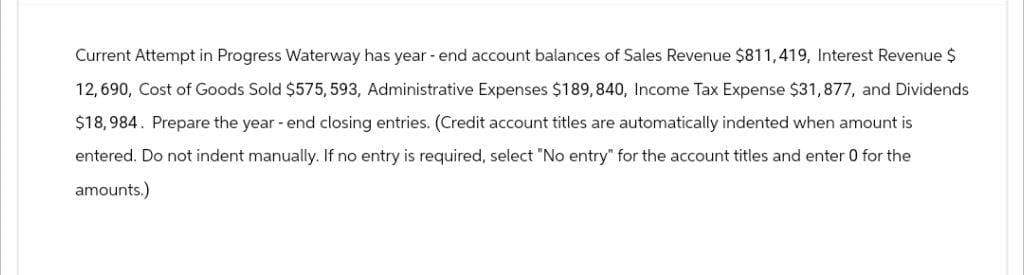 Current Attempt in Progress Waterway has year-end account balances of Sales Revenue $811,419, Interest Revenue $
12,690, Cost of Goods Sold $575, 593, Administrative Expenses $189,840, Income Tax Expense $31,877, and Dividends
$18,984. Prepare the year-end closing entries. (Credit account titles are automatically indented when amount is
entered. Do not indent manually. If no entry is required, select "No entry" for the account titles and enter 0 for the
amounts.)