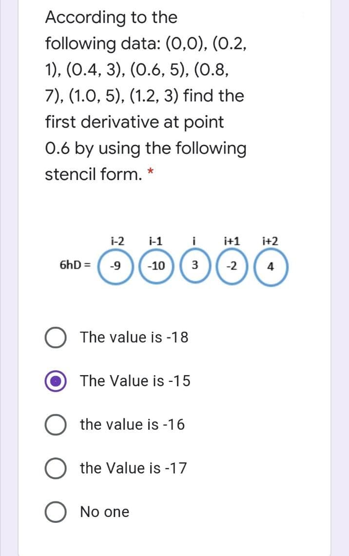 According to the
following data: (0,0), (0.2,
1), (0.4, 3), (0.6, 5), (0.8,
7), (1.0, 5), (1.2, 3) find the
first derivative at point
0.6 by using the following
stencil form. *
i-2 i-1
i
ÖÖÖÖÖ
-10 3 -2
6hD= -9
The value is -18
The Value is -15
O the value is -16
the Value is -17
O No one
i+1
i+2
4