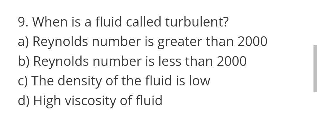 9. When is a fluid called turbulent?
a) Reynolds number is greater than 2000
b) Reynolds number is less than 2000
c) The density of the fluid is low
d) High viscosity of fluid
