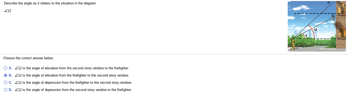 Describe the angle as it relates to the situation in the diagram.
Z12
Choose the correct answer below.
O A. Z12 is the angle of elevation from the second story window to the firefighter.
O B. Z12 is the angle of elevation from the firefighter to the second story window.
OC. Z12 is the angle of depression from the firefighter to the second story window.
O D. Z12 is the angle of depression from the second story window to the firefighter.
