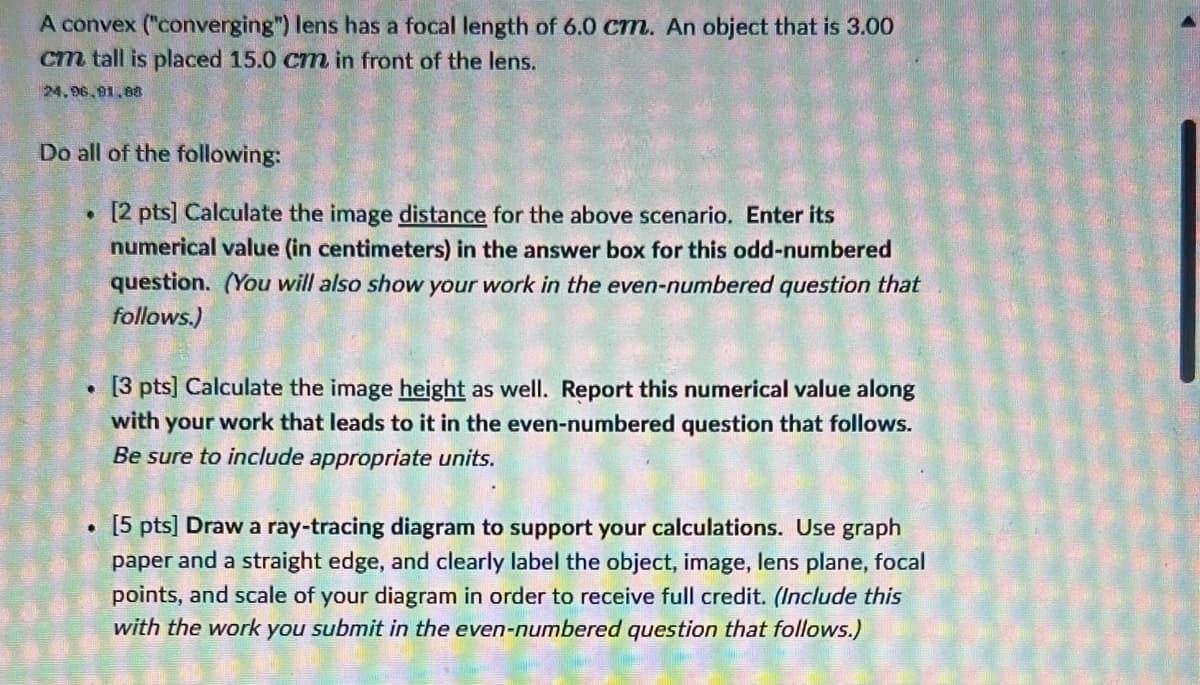 A convex ("converging") lens has a focal length of 6.0 cm. An object that is 3.00
cm tall is placed 15.0 cm in front of the lens.
24.96.91.88
Do all of the following:
[2 pts] Calculate the image distance for the above scenario. Enter its
numerical value (in centimeters) in the answer box for this odd-numbered
question. (You will also show your work in the even-numbered question that
follows.)
●
. [3 pts] Calculate the image height as well. Report this numerical value along
with your work that leads to it in the even-numbered question that follows.
Be sure to include appropriate units.
•
[5 pts] Draw a ray-tracing diagram to support your calculations. Use graph
paper and a straight edge, and clearly label the object, image, lens plane, focal
points, and scale of your diagram in order to receive full credit. (Include this
with the work you submit in the even-numbered question that follows.)