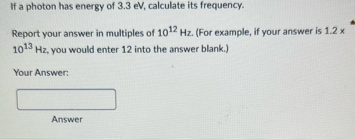 If a photon has energy of 3.3 eV, calculate its frequency.
Report your answer in multiples of 1012 Hz. (For example, if your answer is 1.2 x
10¹3 Hz, you would enter 12 into the answer blank.)
Your Answer:
Answer