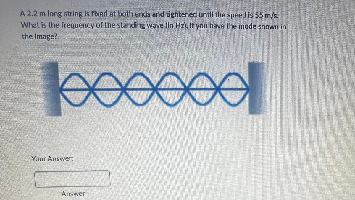 A 2.2 m long string is fixed at both ends and tightened until the speed is 55 m/s.
What is the frequency of the standing wave (in Hz), if you have the mode shown in
the image?
Your Answer:
Answer