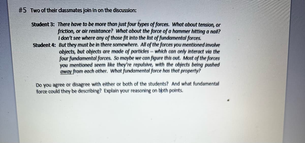 #5 Two of their classmates join in on the discussion:
Student 3: There have to be more than just four types of forces. What about tension, or
friction, or air resistance? What about the force of a hammer hitting a nail?
I don't see where any of those fit into the list of fundamental forces.
Student 4: But they must be in there somewhere. All of the forces you mentioned involve
objects, but objects are made of particles - which can only interact via the
four fundamental forces. So maybe we can figure this out. Most of the forces
you mentioned seem like they're repulsive, with the objects being pushed
away from each other. What fundamental force has that property?
Do you agree or disagree with either or both of the students? And what fundamental
force could they be describing? Explain your reasoning on both points.