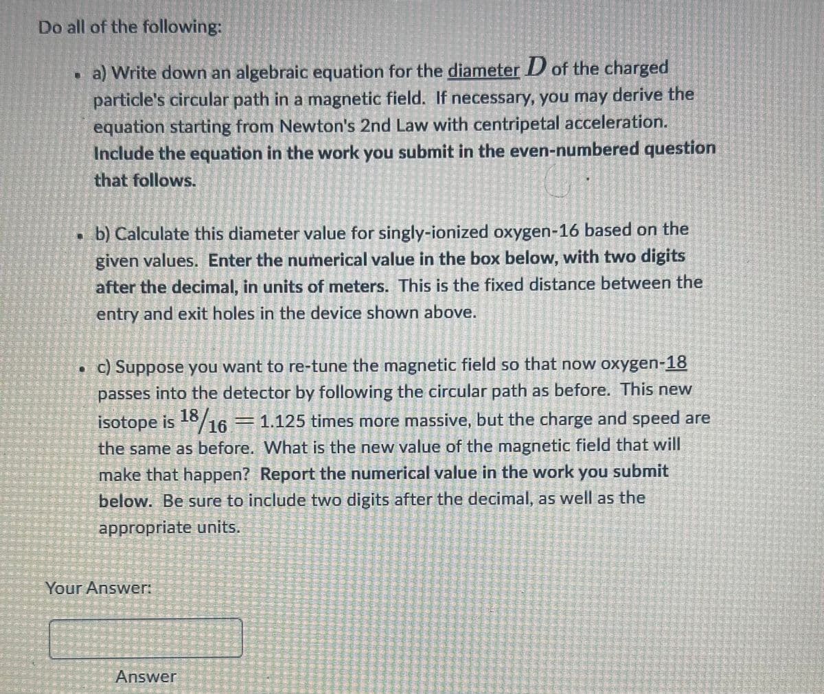 11111
TEE
MIXE
ME
ISASIE
1110
1
11F
FRIT
111
Do all of the following:
a) Write down an algebraic equation for the diameter D of the charged
particle's circular path in a magnetic field. If necessary, you may derive the
equation starting from Newton's 2nd Law with centripetal acceleration.
Include the equation in the work you submit in the even-numbered question
that follows.
गाना
TE
EHE
(2
GRE
TE
ONE
TEDE
b) Calculate this diameter value for singly-ionized oxygen-16 based on the
given values. Enter the numerical value in the box below, with two digits
after the decimal, in units of meters. This is the fixed distance between the
entry and exit holes in the device shown above.
c) Suppose you want to re-tune the magnetic field so that now oxygen-18
passes into the detector by following the circular path as before. This new
isotope is 18/16 = 1.125 times more massive, but the charge and speed are
ICM
the same as before. What is the new value of the magnetic field that will
make that happen? Report the numerical value in the work you submit
19TENSIOMETEN
lema
below. Be sure to include two digits after the decimal, as well as the
utamic
Remitism 1115 TIE
manten
appropriate units.
OMAMOS
TE
Your Answer:
11
11-11-
Itatan
[E
IAMEM
Im 111-
Answer
13
11F
ISHONC
TOMT
l-intr
lamp
MEE
HE
fem
THE
En
F
delitten
BEE
danach