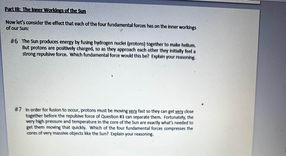 Part III: The Inner Workings of the Sun
Now let's consider the effect that each of the four fundamental forces has on the inner workings
of our Sun:
#6 The Sun produces energy by fusing hydrogen nuclei (protons) together to make helium.
But protons are positively charged, so as they approach each other they initially feel a
strong repulsive force. Which fundamental force would this be? Explain your reasoning.
#7 In order for fusion to occur, protons must be moving very fast so they can get very close
together before the repulsive force of Question #3 can separate them. Fortunately, the
very high pressure and temperature in the core of the Sun are exactly what's needed to
get them moving that quickly. Which of the four fundamental forces compresses the
cores of very massive objects like the Sun? Explain your reasoning.