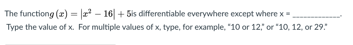 The functiong (x) = |x² – 16 + 5is differentiable everywhere except where x =
Type the value of x. For multiple values of x, type, for example, "10 or 12," or “10, 12, or 29."
