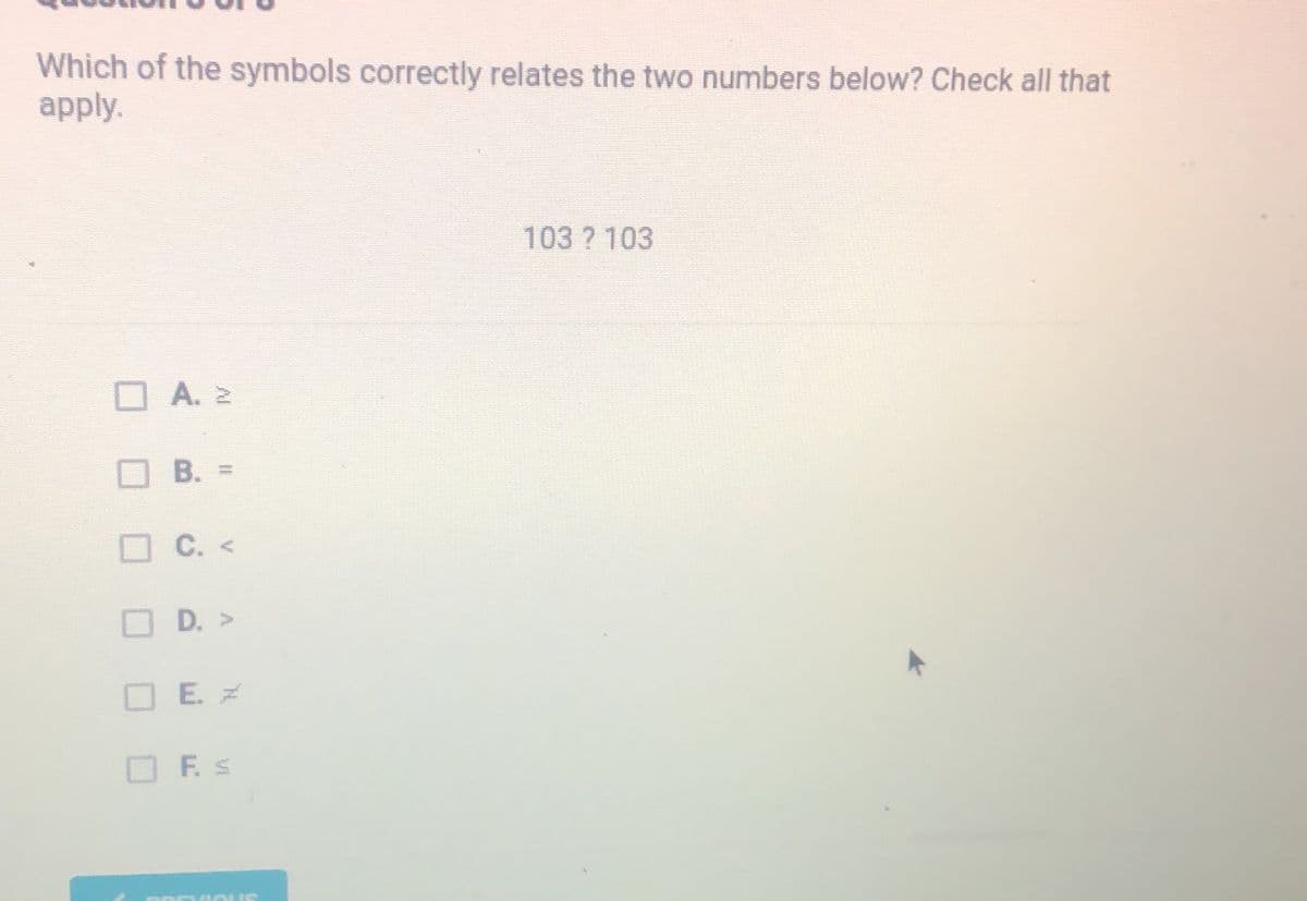 Which of the symbols correctly relates the two numbers below? Check all that
apply.
103 ? 103
O A. 2
В.
B. =
O C. <
D. >
O E. Z
F. S
