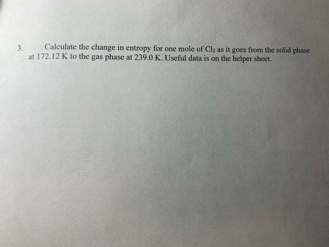 Calculate the change in entropy for one mole of Cl₂ as it goes from the solid phase
3.
at 172.12 K to the gas phase at 239.0 K. Useful data is on the helper sheet.