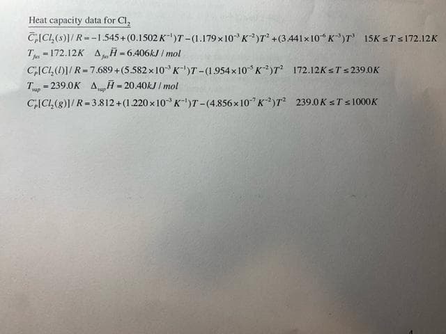 Heat capacity data for Cl₂
CICL₂ (s)1/R=-1.545+ (0.1502 K-¹)T-(1.179×10 K²)7² +(3.441×10 K)T 15K ≤T ≤172.12K
T-172.12K AH = 6.406kJ/mol
CICL₂(1)]/R=7.689 +(5.582x10³ K)T-(1954x10 K)7² 172.12K s T ≤ 239.0K
Tup=239.0K AH-20.40kJ/mol
CICL₂(g)1/R-3.812+(1.220x10³ K)T-(4.856x107 K2)72 239.0K ≤T≤1000K