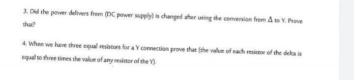 3. Did the power delivers from (DC power supply) is changed after using the conversion from A to Y. Prove
that?
4. When we have three equal resistors for a Y connection prove that (the value of each resistor of the delta is
equal to three times the value of any resistor of the Y).
