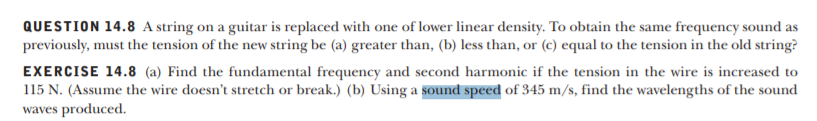 QUESTION 14.8 A string on a guitar is replaced with one of lower linear density. To obtain the same frequency sound as
previously, must the tension of the new string be (a) greater than, (b) less than, or (c) equal to the tension in the old string?
EXERCISE 14.8 (a) Find the fundamental frequency and second harmonic if the tension in the wire is increased to
115 N. (Assume the wire doesn't stretch or break.) (b) Using a sound speed of 345 m/s, find the wavelengths of the sound
waves produced.
