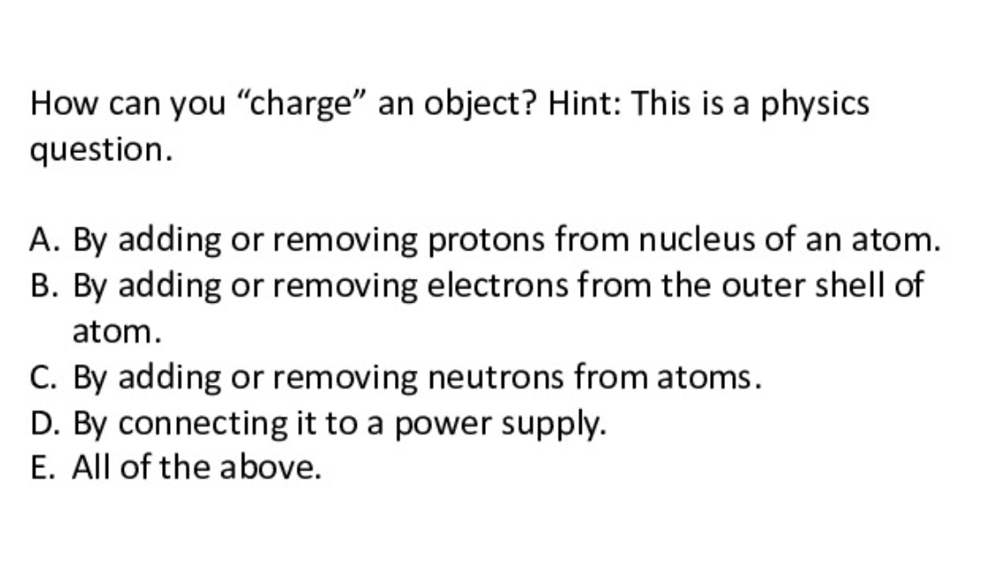 How can you "charge" an object? Hint: This is a physics
question.
A. By adding or removing protons from nucleus of an atom.
B. By adding or removing electrons from the outer shell of
atom.
C. By adding or removing neutrons from atoms.
D. By connecting it to a power supply.
E. All of the above.
