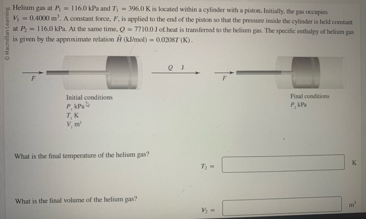 Macmillan Learning
Helium gas at P₁ = 116.0 kPa and T₁ = 396.0 K is located within a cylinder with a piston. Initially, the gas occupies
V₁ = 0.4000 m³. A constant force, F, is applied to the end of the piston so that the pressure inside the cylinder is held constant
at P₂ = 116.0 kPa. At the same time, Q 7710.0 J of heat is transferred to the helium gas. The specific enthalpy of helium gas
=
is given by the approximate relation Ĥ (kJ/mol) = 0.02087 (K).
F
Initial conditions
P, kPa
T, K
V₁ m³
What is the final temperature of the helium gas?
What is the final volume of the helium gas?
Q J
T₂ =
V₂ =
F
Final conditions
P₁kPa
K
m³