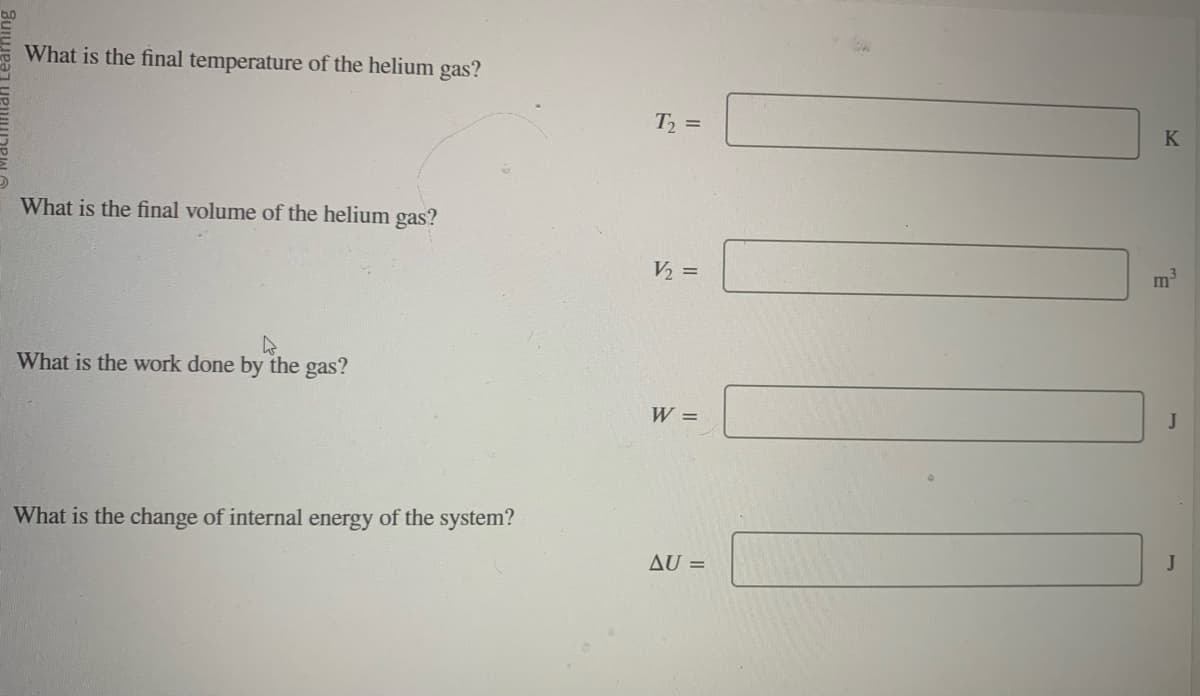 What is the final temperature of the helium gas?
What is the final volume of the helium gas?
4
What is the work done by the gas?
What is the change of internal energy of the system?
T₂ =
V₂ =
W =
AU =
K
m³
J
J