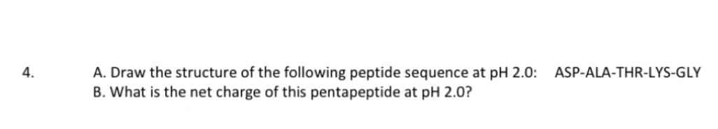 4.
A. Draw the structure of the following peptide sequence at pH 2.0: ASP-ALA-THR-LYS-GLY
B. What is the net charge of this pentapeptide at pH 2.0?