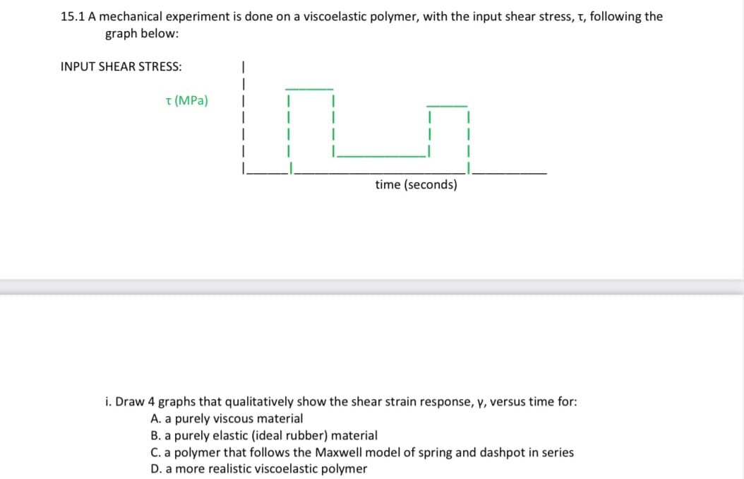 15.1 A mechanical experiment is done on a viscoelastic polymer, with the input shear stress, t, following the
graph below:
INPUT SHEAR STRESS:
T (MPa)
time (seconds)
i. Draw 4 graphs that qualitatively show the shear strain response, y, versus time for:
A. a purely viscous material
B. a purely elastic (ideal rubber) material.
C. a polymer that follows the Maxwell model of spring and dashpot in series
D. a more realistic viscoelastic polymer