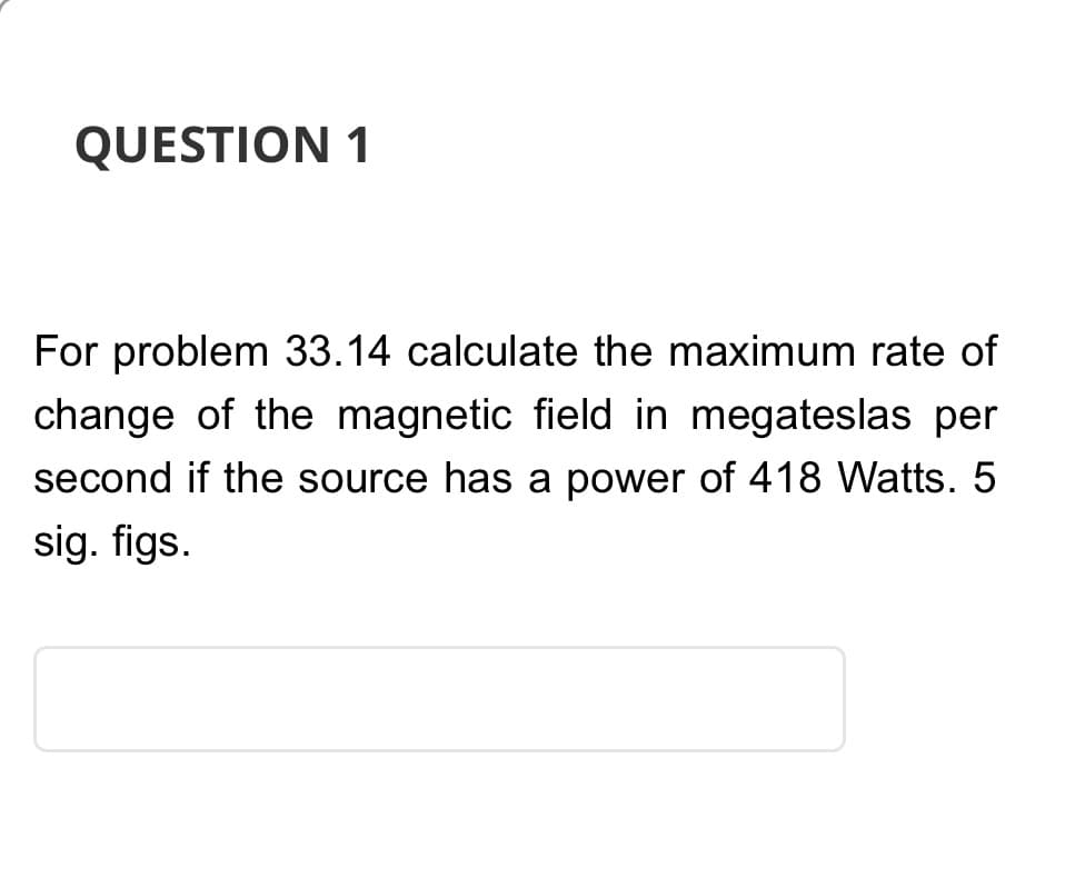 QUESTION 1
For problem 33.14 calculate the maximum rate of
change of the magnetic field in megateslas per
second if the source has a power of 418 Watts. 5
sig. figs.