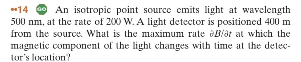 14 GO An isotropic point source emits light at wavelength
500 nm, at the rate of 200 W. A light detector is positioned 400 m
from the source. What is the maximum rate dB/ot at which the
magnetic component of the light changes with time at the detec-
tor's location?