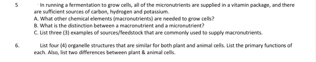 5.
6.
In running a fermentation to grow cells, all of the micronutrients are supplied in a vitamin package, and there
are sufficient sources of carbon, hydrogen and potassium.
A. What other chemical elements (macronutrients) are needed to grow cells?
B. What is the distinction between a macronutrient and a micronutrient?
C. List three (3) examples of sources/feedstock that are commonly used to supply macronutrients.
List four (4) organelle structures that are similar for both plant and animal cells. List the primary functions of
each. Also, list two differences between plant & animal cells.