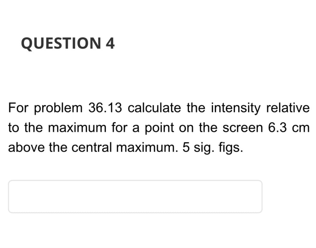 QUESTION 4
For problem 36.13 calculate the intensity relative
to the maximum for a point on the screen 6.3 cm
above the central maximum. 5 sig. figs.