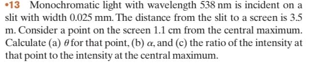 13 Monochromatic light with wavelength 538 nm is incident on a
slit with width 0.025 mm. The distance from the slit to a screen is 3.5
m. Consider a point on the screen 1.1 cm from the central maximum.
Calculate (a) for that point, (b) a, and (c) the ratio of the intensity at
that point to the intensity at the central maximum.