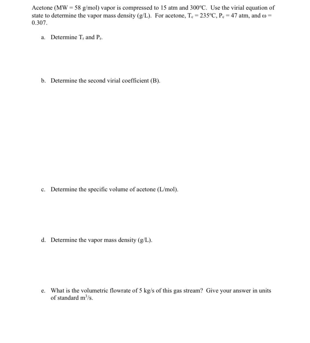 Acetone (MW = 58 g/mol) vapor is compressed to 15 atm and 300°C. Use the virial equation of
state to determine the vapor mass density (g/L). For acetone, Te = 235°C, Pc = 47 atm, and =
0.307.
a. Determine T, and Pr.
b. Determine the second virial coefficient (B).
c. Determine the specific volume of acetone (L/mol).
d. Determine the vapor mass density (g/L).
e. What is the volumetric flowrate of 5 kg/s of this gas stream? Give your answer in units
of standard m³/s.